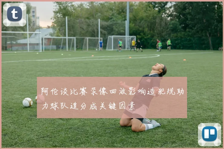 阿伦谈比赛录像回放影响造犯规助力球队追分成关键因素
