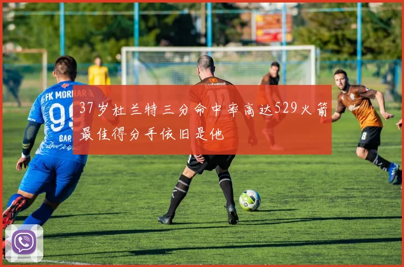 37岁杜兰特三分命中率高达529火箭最佳得分手依旧是他