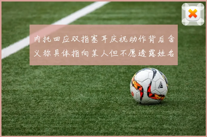 内托回应双指塞耳庆祝动作背后含义称具体指向某人但不愿透露姓名