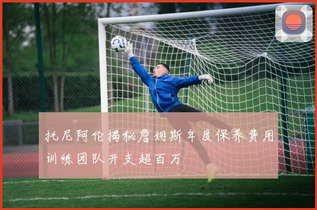 托尼阿伦揭秘詹姆斯年度保养费用训练团队开支超百万